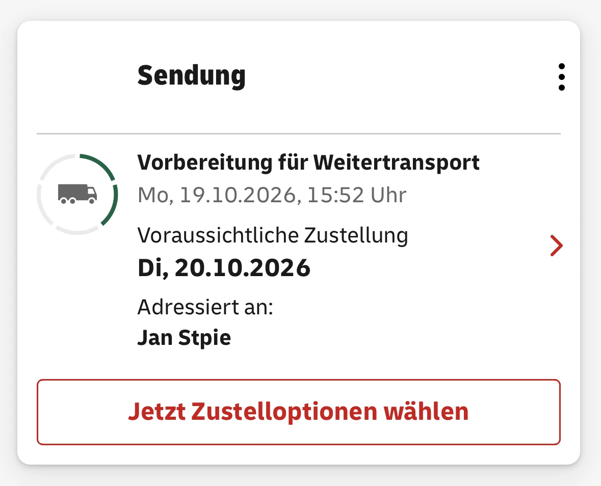 Sendung. Vorbereitung für Weitertransport
                  Mo, 19.10.2026, 15:52 Uhr
                  Voraussichtliche Zustellung
                  Di, 20.10.2026
                  Adressiert an:
                  Jan Stpie
                  Jetzt Zustelloptionen wählen